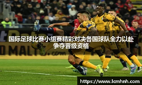 国际足球比赛小组赛精彩对决各国球队全力以赴争夺晋级资格