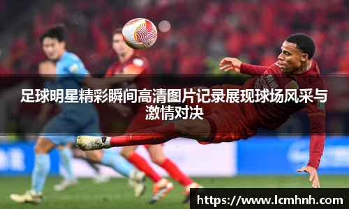 足球明星精彩瞬间高清图片记录展现球场风采与激情对决