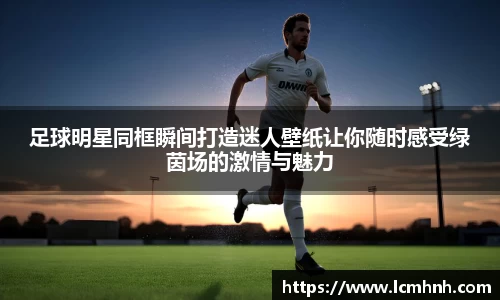 足球明星同框瞬间打造迷人壁纸让你随时感受绿茵场的激情与魅力